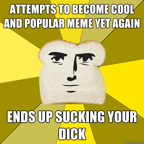 Attempts to become cool and popular meme yet again ends up sucking your dick  Breadfriend