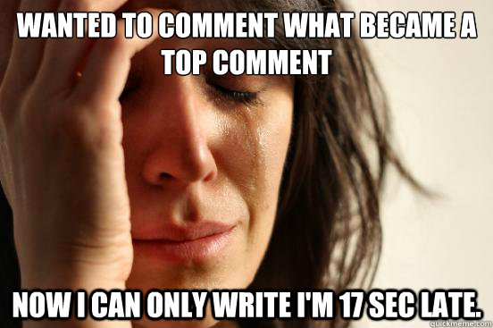 WANTED TO COMMENT WHAT BECAME A TOP COMMENT NOW I CAN ONLY WRITE I'M 17 SEC LATE.  First World Problems