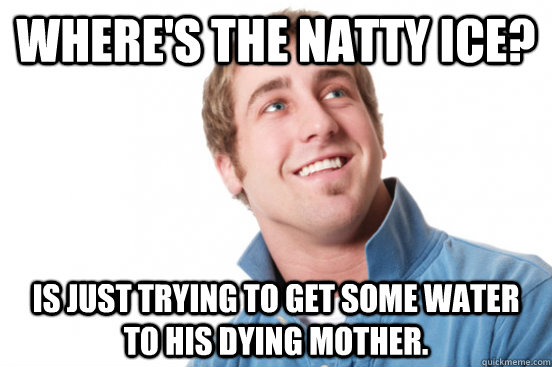 Where's the Natty Ice? Is just trying to get some water to his dying mother.  Misunderstood Douchebag