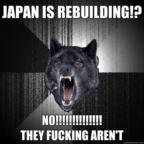 Japan is rebuilding!? NO!!!!!!!!!!!!!! 
THEY FUCKING AREN'T  Insanity Wolf