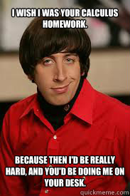 I wish I was your calculus homework.











Because then I'd be really hard, and you'd be doing me on your desk. - I wish I was your calculus homework.











Because then I'd be really hard, and you'd be doing me on your desk.  wolowitz