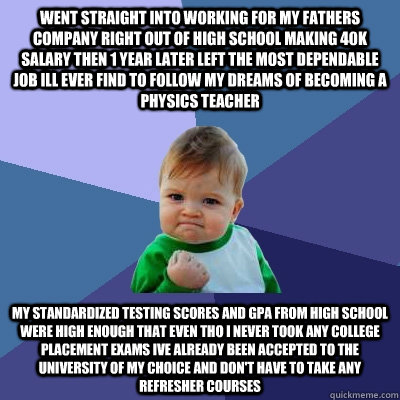 Went straight into working for my fathers company right out of high school making 40k salary then 1 year later left the most dependable job ill ever find to follow my dreams of becoming a physics teacher  My standardized testing scores and GPA from high s  Success Kid