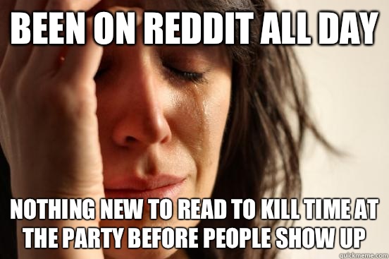 Been on reddit all day Nothing new to read to kill time at the party before people show up  First World Problems