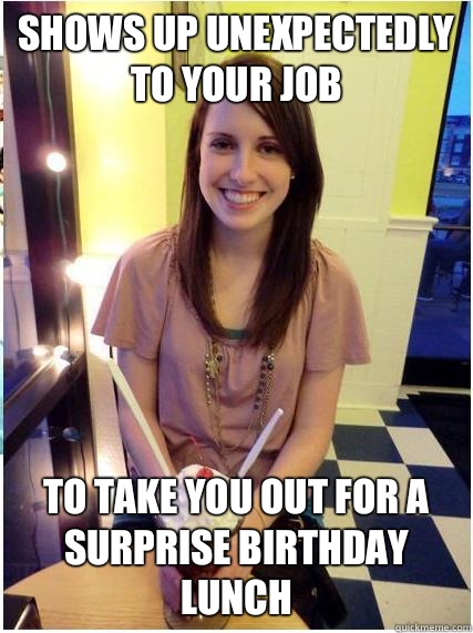 Shows up unexpectedly to your job To take you out for a surprise birthday lunch  Misunderstood Girlfriend