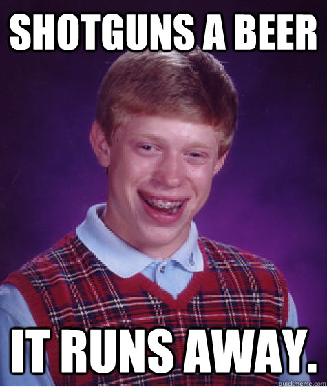 Shotguns a beer  it runs away.  Bad Luck Brian