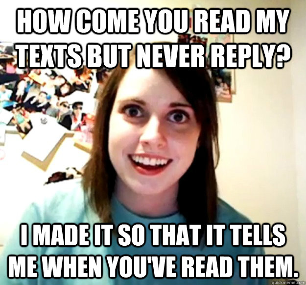 How come you read my texts but never reply? I made it so that it tells me when you've read them.  Overly Attached Girlfriend
