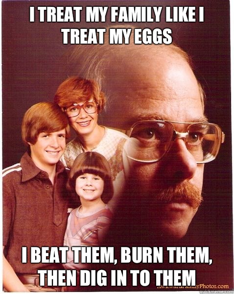 I treat my family like I treat my eggs I beat them, burn them, then dig in to them  Vengeance Dad