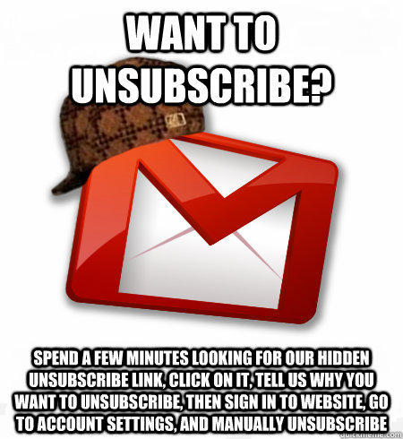 Want to unsubscribe? SPEND A FEW MINUTES LOOKING FOR OUR HIDDEN UNSUBSCRIBE LINK, CLICK ON IT, tell us why you want to unsubscribe, then sign in to WEBSITE, go to account settings, and manually unsubscribe - Want to unsubscribe? SPEND A FEW MINUTES LOOKING FOR OUR HIDDEN UNSUBSCRIBE LINK, CLICK ON IT, tell us why you want to unsubscribe, then sign in to WEBSITE, go to account settings, and manually unsubscribe  Scumbag Gmail