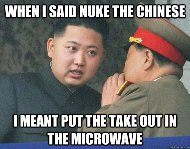When I said nuke the chinese I meant put the take out in the microwave  Hungry Kim Jong Un