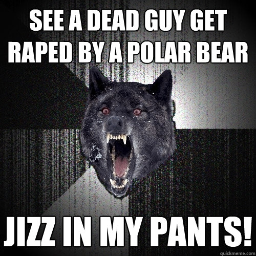 see a dead guy get raped by a polar bear jizz in my pants!  Insanity Wolf