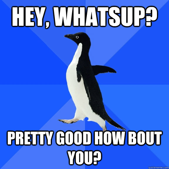 Hey, whatsup? pretty Good how bout you?  Socially Awkward Penguin