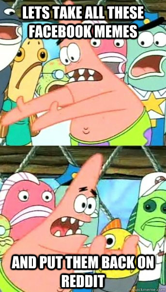Lets take all these facebook memes and put them back on reddit  Push it somewhere else Patrick