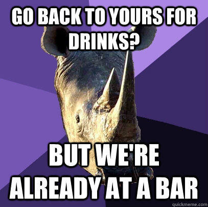 go back to yours for drinks? but we're already at a bar  Sexually Oblivious Rhino