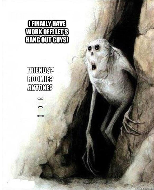 Friends?
Roomie?
Anyone?
....
...
.....
 I finally have work off! let's hang out guys!  - Friends?
Roomie?
Anyone?
....
...
.....
 I finally have work off! let's hang out guys!   Mom Dad Friends