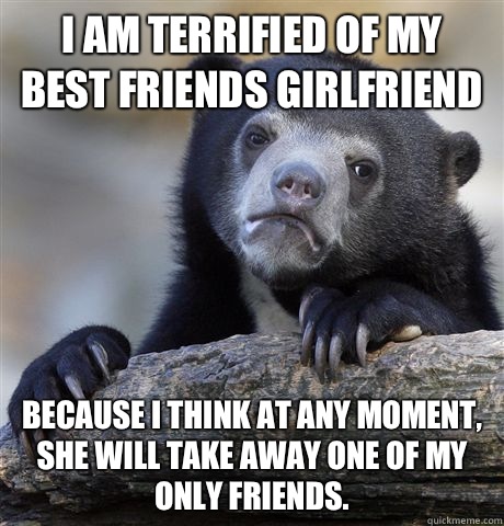 I am terrified of my best friends girlfriend Because I think at any moment, she will take away one of my only friends.  Confession Bear