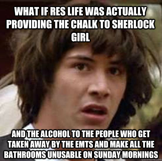 What if res life was actually providing the chalk to Sherlock girl and the alcohol to the people who get taken away by the emts and make all the bathrooms unusable on sunday mornings  - What if res life was actually providing the chalk to Sherlock girl and the alcohol to the people who get taken away by the emts and make all the bathrooms unusable on sunday mornings   conspiracy keanu