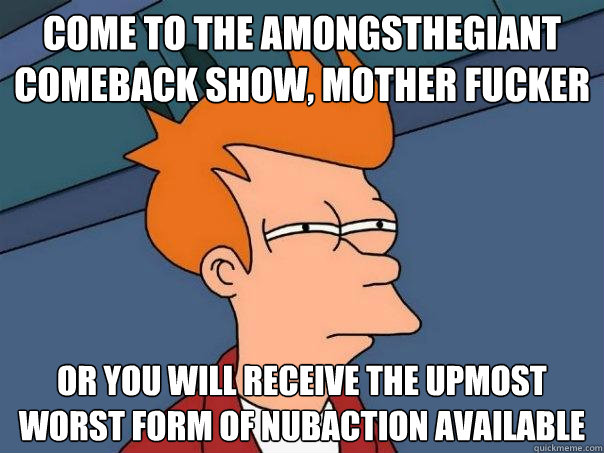 come to the Amongsthegiant comeback show, mother fucker or you will receive the upmost worst form of nubaction available  Futurama Fry