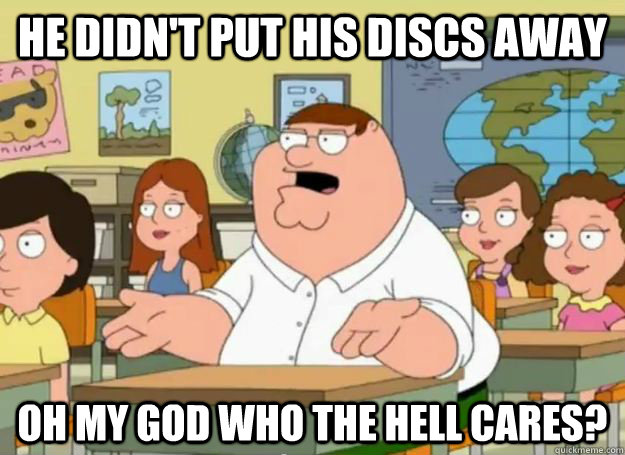 he didn't put his discs away Oh my god who the hell cares?  Peter Griffin Oh my god who the hell cares