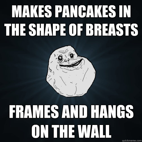makes pancakes in the shape of breasts frames and hangs on the wall  Forever Alone
