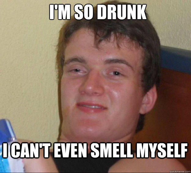 I'm so drunk I can't even smell myself  10guy