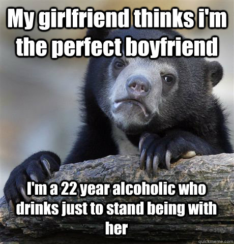 My girlfriend thinks i'm the perfect boyfriend I'm a 22 year alcoholic who drinks just to stand being with her - My girlfriend thinks i'm the perfect boyfriend I'm a 22 year alcoholic who drinks just to stand being with her  Confession Bear