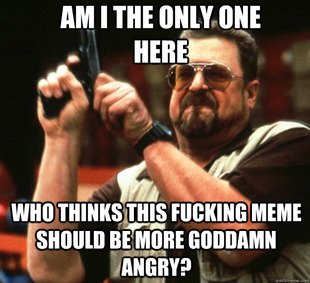 AM I THE ONLY ONE HERE Who thinks this fucking meme should be more goddamn angry?  Angry Walter