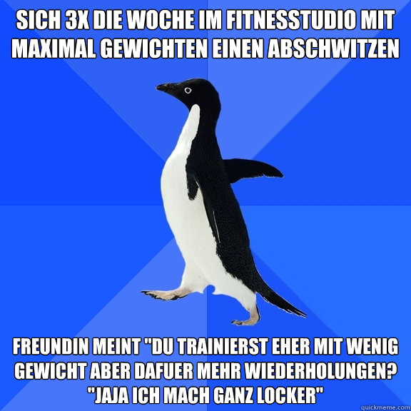 sich 3x die woche im fitnesstudio mit maximal gewichten einen abschwitzen freundin meint 