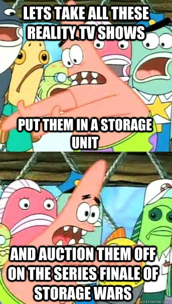 Lets take all these reality tv shows put them in a storage unit and auction them off on the series finale of storage wars  Push it somewhere else Patrick