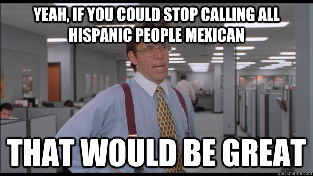Yeah, if you could stop calling all Hispanic people Mexican That would be great - Yeah, if you could stop calling all Hispanic people Mexican That would be great  Office Space Lumbergh HD
