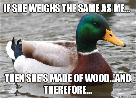 If she weighs the same as me... Then she's made of wood...and therefore...  Actual Advice Mallard