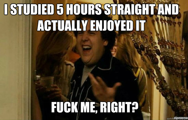 I STUDIED 5 HOURS STRAIGHT AND ACTUALLY ENJOYED IT FUCK ME, RIGHT?  fuck me right