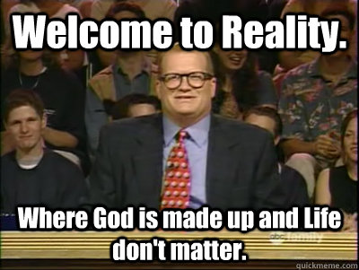 Welcome to Reality. Where God is made up and Life don't matter.  Its time to play drew carey
