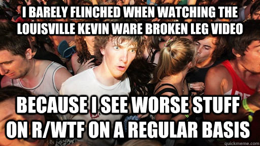 I barely flinched when watching the Louisville Kevin Ware broken leg video because I see worse stuff on r/wtf on a regular basis  Sudden Clarity Clarence