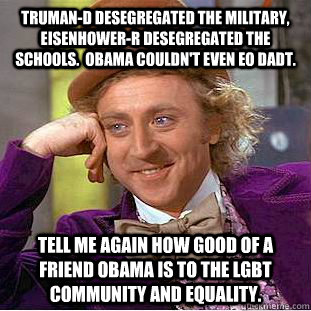 Truman-D desegregated the military, Eisenhower-R desegregated the schools.  Obama couldn't even EO DADT. Tell me again how good of a friend Obama is to the LGBT community and equality.  Condescending Wonka