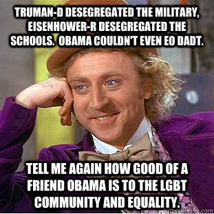 Truman-D desegregated the military, Eisenhower-R desegregated the schools.  Obama couldn't even EO DADT. Tell me again how good of a friend Obama is to the LGBT community and equality. - Truman-D desegregated the military, Eisenhower-R desegregated the schools.  Obama couldn't even EO DADT. Tell me again how good of a friend Obama is to the LGBT community and equality.  Condescending Wonka