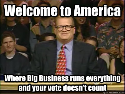 Welcome to America Where Big Business runs everything and your vote doesn't count   Its time to play drew carey