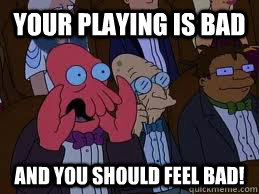 your playing is bad and you should feel bad!  You should feel bad zoidberg
