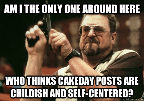 Am I the only one around here who thinks cakeday posts are childish and self-centered? - Am I the only one around here who thinks cakeday posts are childish and self-centered?  Am I the only one