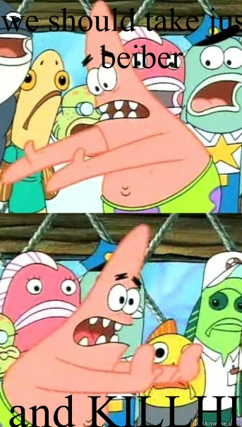 we should take justin beiber and KILLHIM  Push it somewhere else Patrick