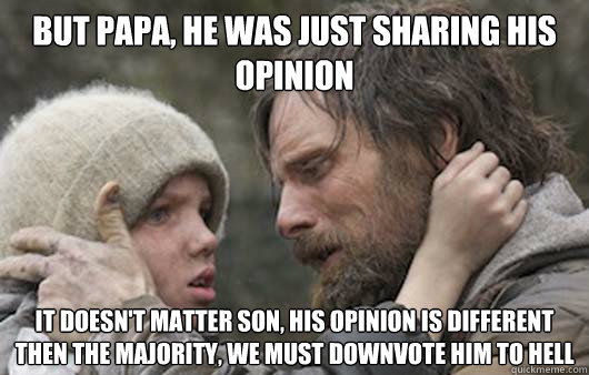 But papa, he was just sharing his opinion It doesn't matter son, his opinion is different then the majority, we must downvote him to hell - But papa, he was just sharing his opinion It doesn't matter son, his opinion is different then the majority, we must downvote him to hell  Viggo Explains Reddit