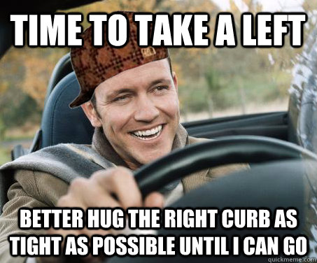 Time to take a left Better hug the right curb as tight as possible until I can go  SCUMBAG DRIVER