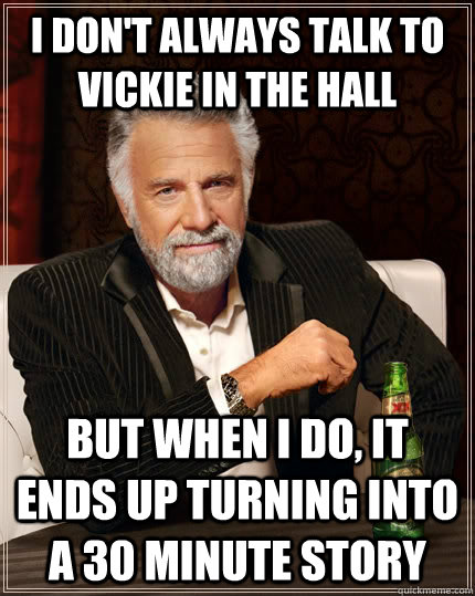 I don't always talk to Vickie in the hall but when I do, It ends up turning into a 30 minute story  The Most Interesting Man In The World
