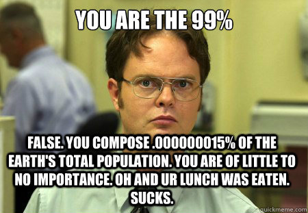 You are the 99% False. You compose .000000015% of the Earth's total population. You are of little to no importance. oh and ur lunch was eaten. Sucks.  Dwight