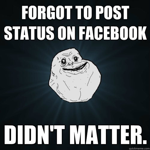 Forgot to post status on facebook didn't matter.   Forever Alone