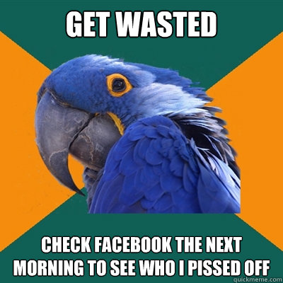 Get wasted check facebook the next morning to see who i pissed off  Paranoid Parrot