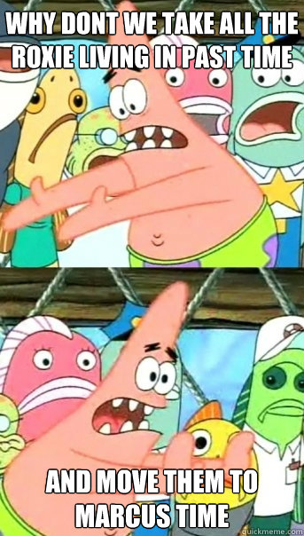 why dont we take all the roxie living in past time and move them to marcus time  Push it somewhere else Patrick