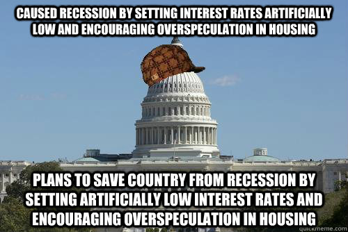 Caused recession by setting interest rates artificially low and encouraging overspeculation in housing Plans to save country from recession by setting artificially low interest rates and encouraging overspeculation in housing - Caused recession by setting interest rates artificially low and encouraging overspeculation in housing Plans to save country from recession by setting artificially low interest rates and encouraging overspeculation in housing  Scumbag Government