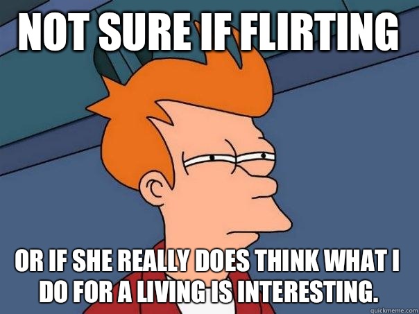 Not sure if flirting  Or if she really does think what I do for a living is interesting.   Futurama Fry