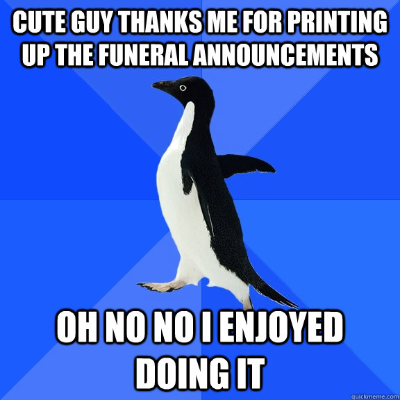 Cute guy thanks me for Printing up the funeral announcements Oh no no i enjoyed doing it - Cute guy thanks me for Printing up the funeral announcements Oh no no i enjoyed doing it  Socially Awkward Penguin