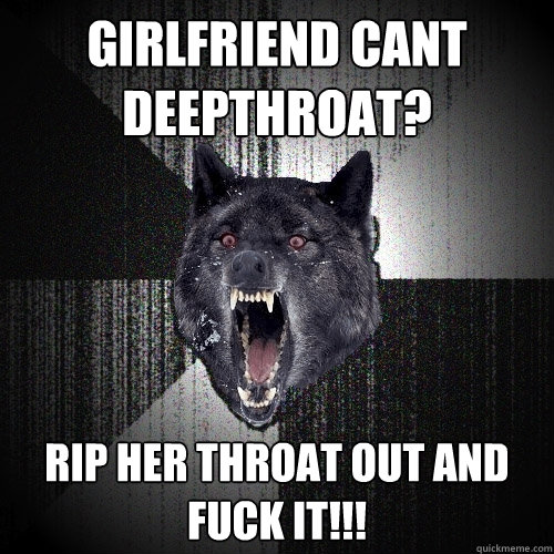 Girlfriend cant deepthroat? RIP HER throat out and fuck it!!!  Insanity Wolf